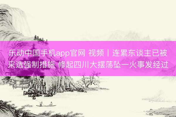 乐动中国手机app官网 视频丨连累东谈主已被采选强制措施 修起四川大摆荡坠一火事发经过