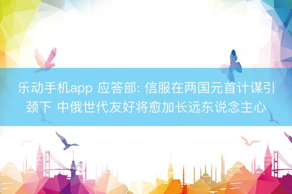 乐动手机app 应答部: 信服在两国元首计谋引颈下 中俄世代友好将愈加长远东说念主心