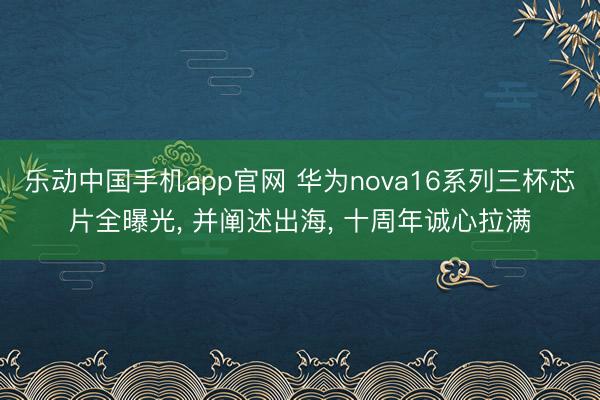 乐动中国手机app官网 华为nova16系列三杯芯片全曝光， 并阐述出海， 十周年诚心拉满