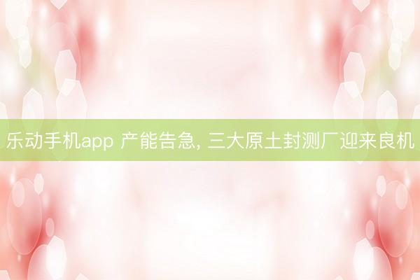 乐动手机app 产能告急， 三大原土封测厂迎来良机
