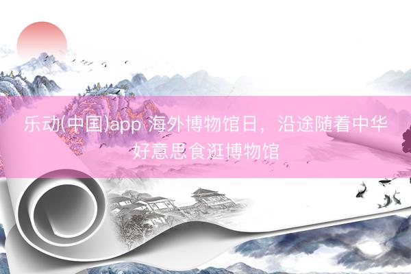 乐动(中国)app 海外博物馆日，沿途随着中华好意思食逛博物馆