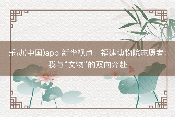 乐动(中国)app 新华视点｜福建博物院志愿者：我与“文物”的双向奔赴