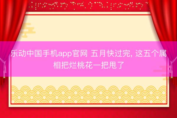 乐动中国手机app官网 五月快过完, 这五个属相把烂桃花一把甩了