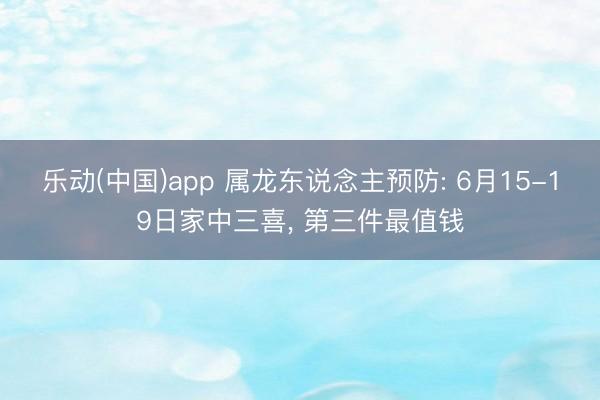 乐动(中国)app 属龙东说念主预防: 6月15-19日家中三喜， 第三件最值钱