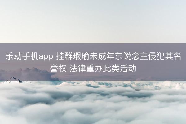 乐动手机app 挂群瑕瑜未成年东说念主侵犯其名誉权 法律重办此类活动