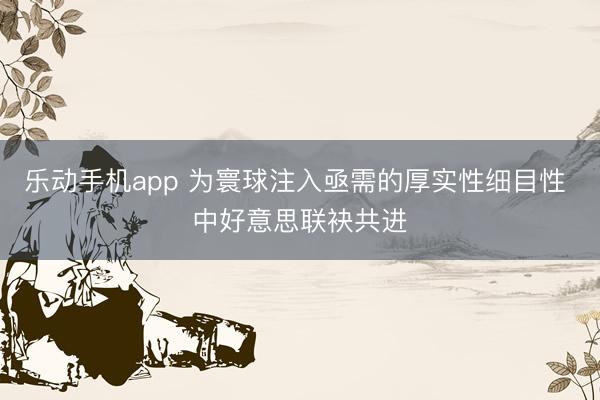 乐动手机app 为寰球注入亟需的厚实性细目性 中好意思联袂共进