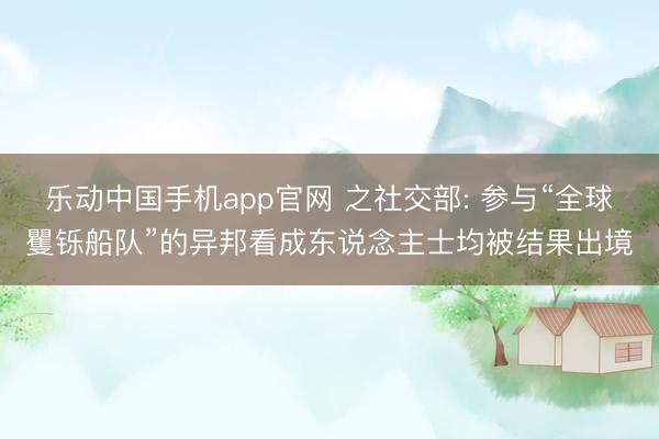 乐动中国手机app官网 之社交部: 参与“全球矍铄船队”的异邦看成东说念主士均被结果出境