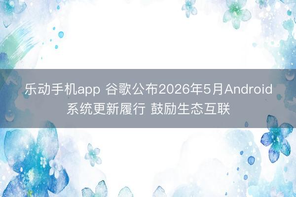 乐动手机app 谷歌公布2026年5月Android系统更新履行 鼓励生态互联