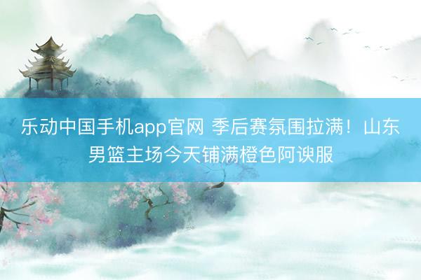 乐动中国手机app官网 季后赛氛围拉满！山东男篮主场今天铺满橙色阿谀服