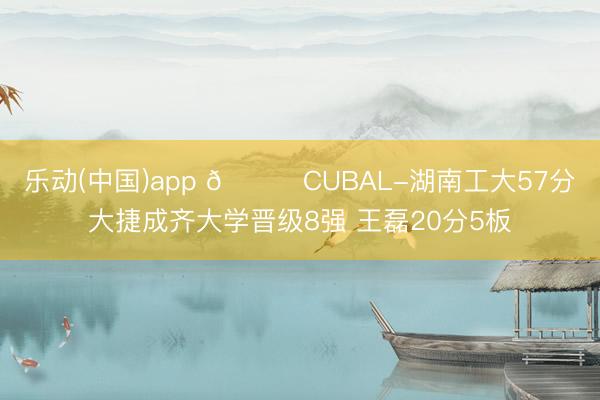 乐动(中国)app 🏀CUBAL-湖南工大57分大捷成齐大学晋级8强 王磊20分5板