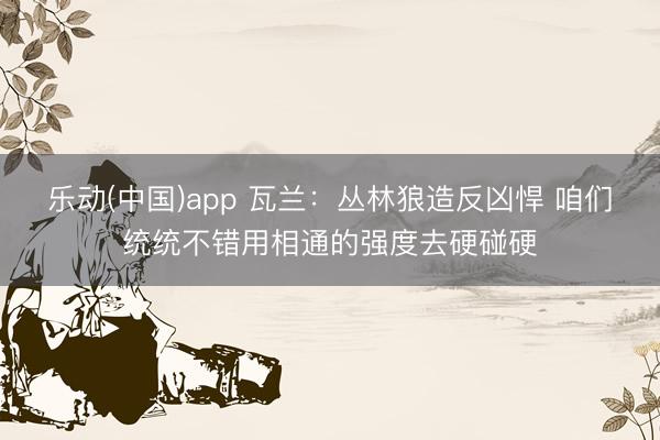 乐动(中国)app 瓦兰：丛林狼造反凶悍 咱们统统不错用相通的强度去硬碰硬
