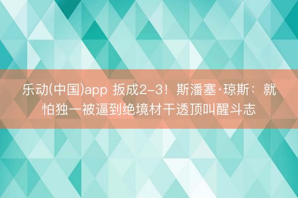 乐动(中国)app 扳成2-3！斯潘塞·琼斯：就怕独一被逼到绝境材干透顶叫醒斗志