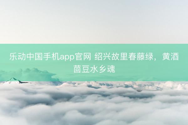 乐动中国手机app官网 绍兴故里春藤绿，黄酒茴豆水乡魂