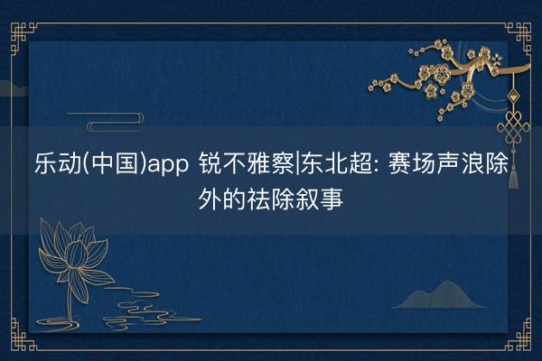 乐动(中国)app 锐不雅察|东北超: 赛场声浪除外的祛除叙事