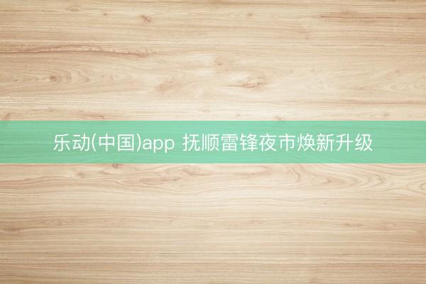 乐动(中国)app 抚顺雷锋夜市焕新升级
