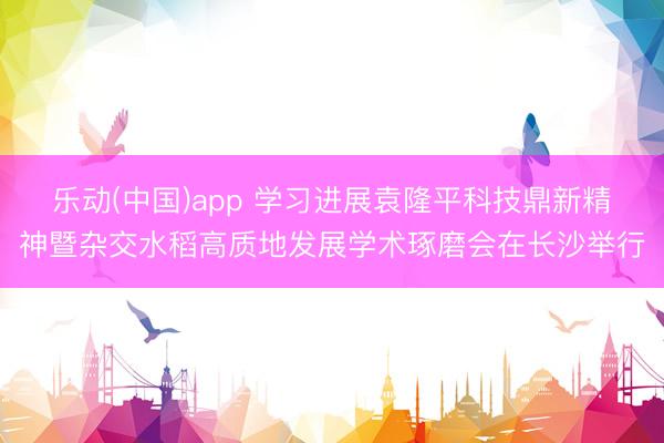 乐动(中国)app 学习进展袁隆平科技鼎新精神暨杂交水稻高质地发展学术琢磨会在长沙举行