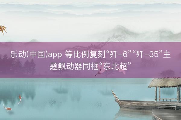 乐动(中国)app 等比例复刻“歼-6”“歼-35”主题飘动器同框“东北超”