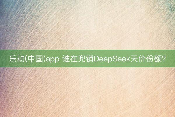 乐动(中国)app 谁在兜销DeepSeek天价份额？