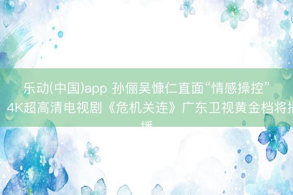 乐动(中国)app 孙俪吴慷仁直面“情感操控”，4K超高清电视剧《危机关连》广东卫视黄金档将播
