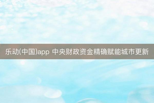 乐动(中国)app 中央财政资金精确赋能城市更新