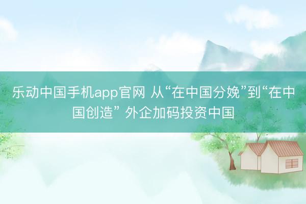 乐动中国手机app官网 从“在中国分娩”到“在中国创造” 外企加码投资中国