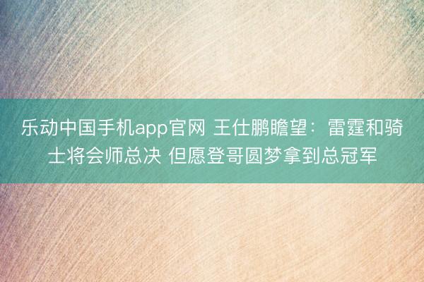乐动中国手机app官网 王仕鹏瞻望：雷霆和骑士将会师总决 但愿登哥圆梦拿到总冠军