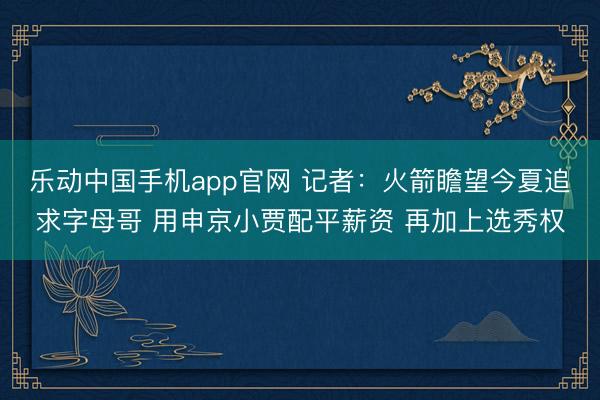 乐动中国手机app官网 记者:火箭瞻望今夏追求字母哥 用申京小贾配平薪资 再加上选秀权