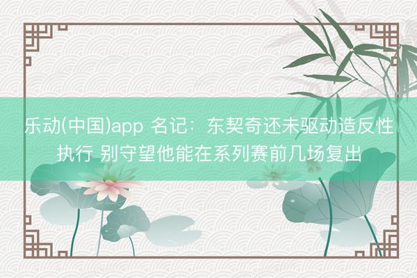 乐动(中国)app 名记：东契奇还未驱动造反性执行 别守望他能在系列赛前几场复出