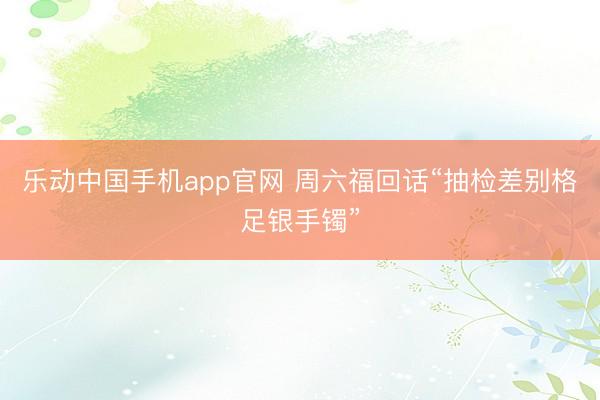 乐动中国手机app官网 周六福回话“抽检差别格足银手镯”