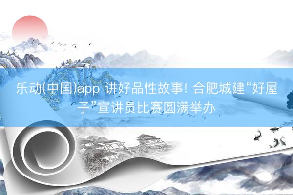 乐动(中国)app 讲好品性故事! 合肥城建“好屋子”宣讲员比赛圆满举办