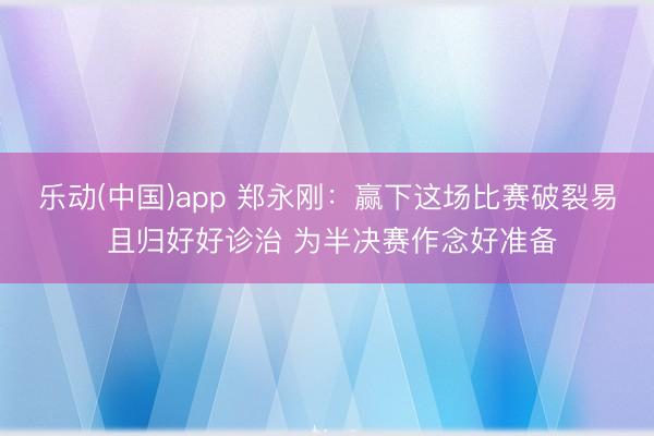 乐动(中国)app 郑永刚：赢下这场比赛破裂易 且归好好诊治 为半决赛作念好准备