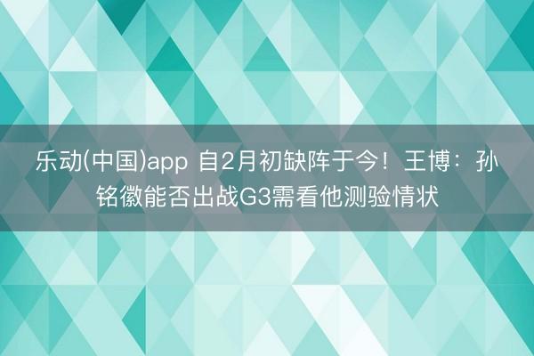 乐动(中国)app 自2月初缺阵于今！王博：孙铭徽能否出战G3需看他测验情状