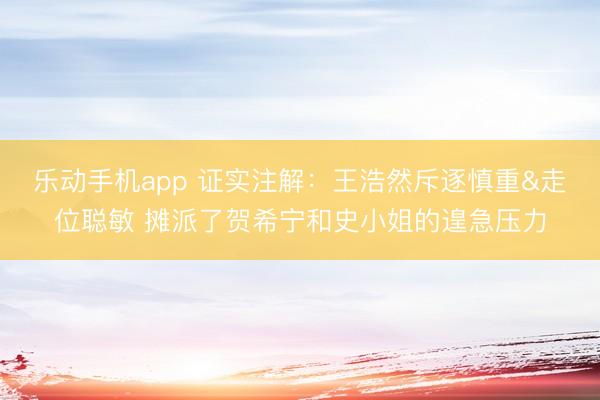 乐动手机app 证实注解：王浩然斥逐慎重&走位聪敏 摊派了贺希宁和史小姐的遑急压力