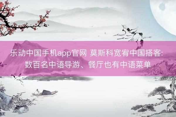 乐动中国手机app官网 莫斯科宽宥中国搭客: 数百名中语导游、餐厅也有中语菜单