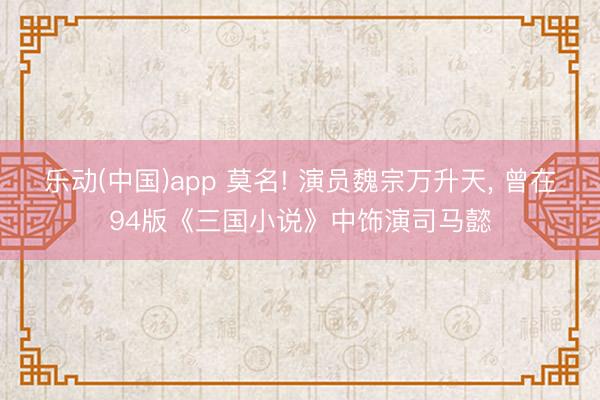 乐动(中国)app 莫名! 演员魏宗万升天， 曾在94版《三国小说》中饰演司马懿