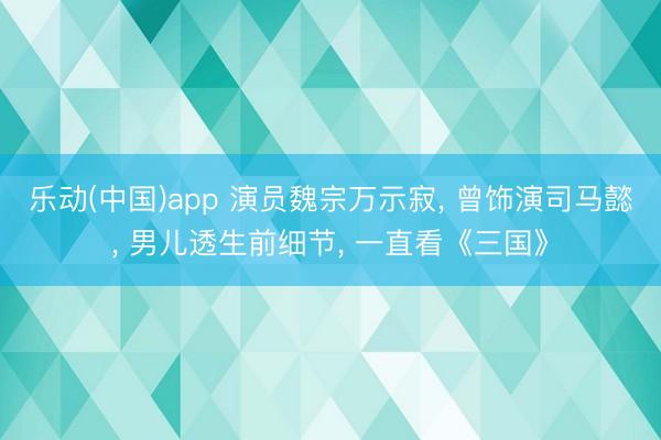 乐动(中国)app 演员魏宗万示寂， 曾饰演司马懿， 男儿透生前细节， 一直看《三国》