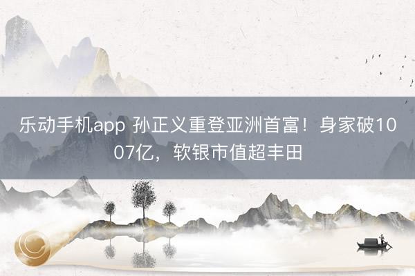 乐动手机app 孙正义重登亚洲首富！身家破1007亿，软银市