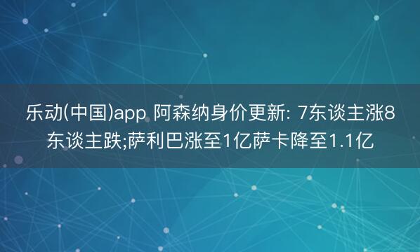 乐动(中国)app 阿森纳身价更新: 7东谈主涨8东谈主跌;萨利巴涨至1亿萨卡降至1.1亿