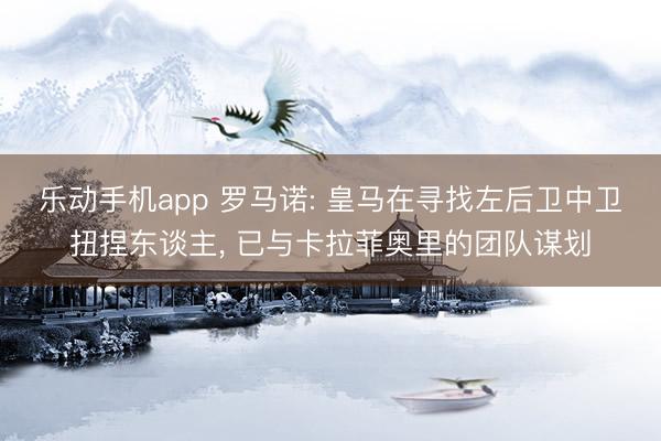 乐动手机app 罗马诺: 皇马在寻找左后卫中卫扭捏东谈主， 已与卡拉菲奥里的团队谋划