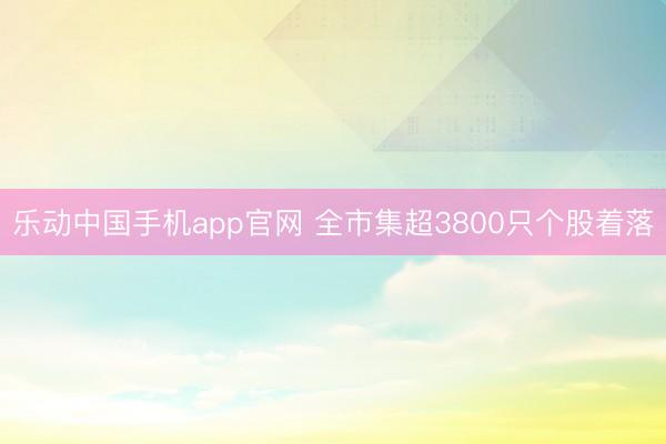 乐动中国手机app官网 全市集超3800只个股着落