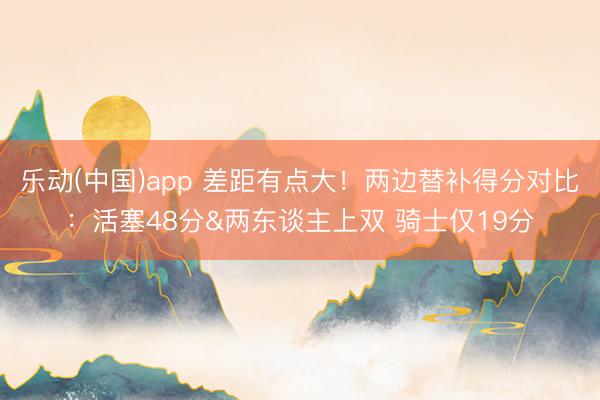 乐动(中国)app 差距有点大！两边替补得分对比：活塞48分&两东谈主上双 骑士仅19分