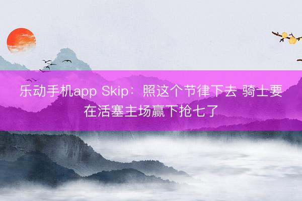 乐动手机app Skip：照这个节律下去 骑士要在活塞主场赢下抢七了