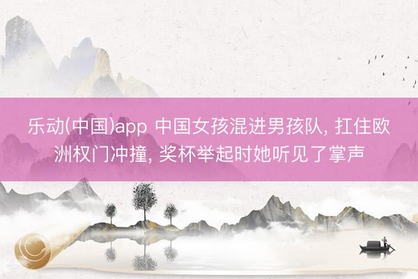乐动(中国)app 中国女孩混进男孩队， 扛住欧洲权门冲撞， 奖杯举起时她听见了掌声