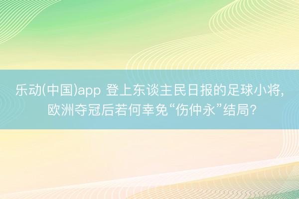乐动(中国)app 登上东谈主民日报的足球小将， 欧洲夺冠后若何幸免“伤仲永”结局?