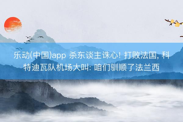 乐动(中国)app 杀东谈主诛心! 打败法国， 科特迪瓦队机场大叫: 咱们驯顺了法兰西