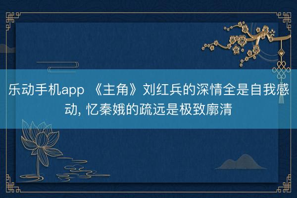 乐动手机app 《主角》刘红兵的深情全是自我感动， 忆秦娥的疏远是极致廓清