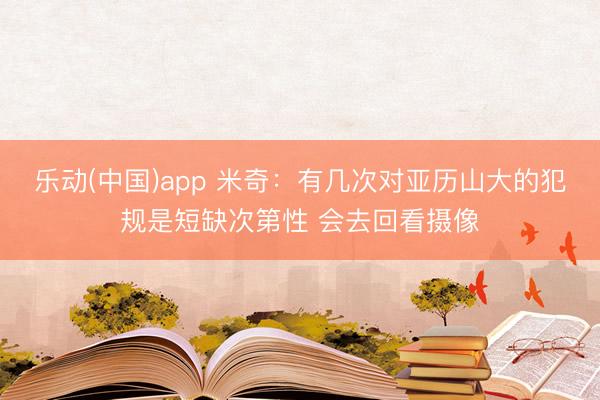 乐动(中国)app 米奇:有几次对亚历山大的犯规是短缺次第性 会去回看摄像