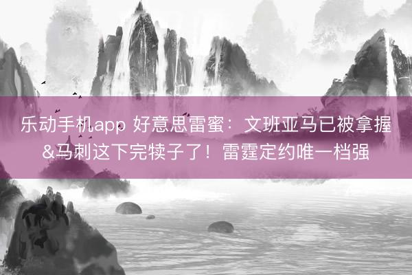 乐动手机app 好意思雷蜜：文班亚马已被拿握&马刺这下完犊子了！雷霆定约唯一档强