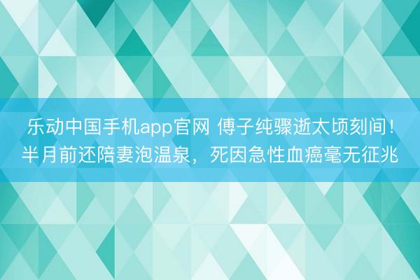 乐动中国手机app官网 傅子纯骤逝太顷刻间!半月前还陪妻泡温泉,死因急性血癌毫无征兆