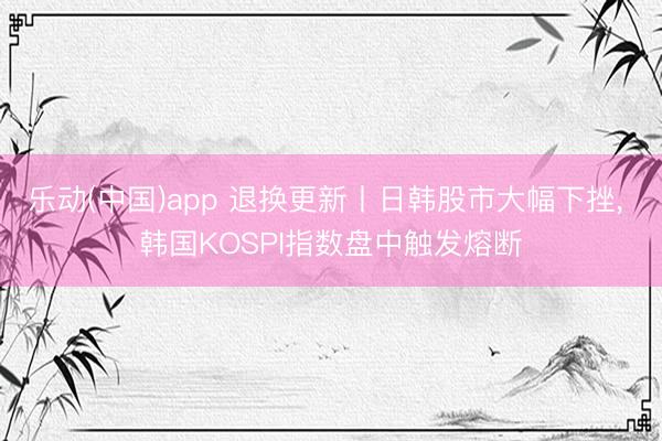 乐动(中国)app 退换更新丨日韩股市大幅下挫， 韩国KOSPI指数盘中触发熔断